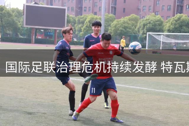 国际足联治理危机持续发酵 特瓦斯直指核心领导层更迭迫在眉睫