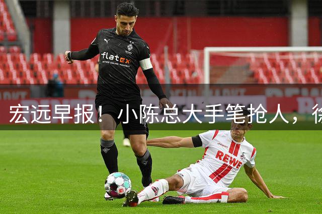 宏远早报！小陈总大手笔抢人，徐杰将拿顶薪，周鹏归队职务曝光！
