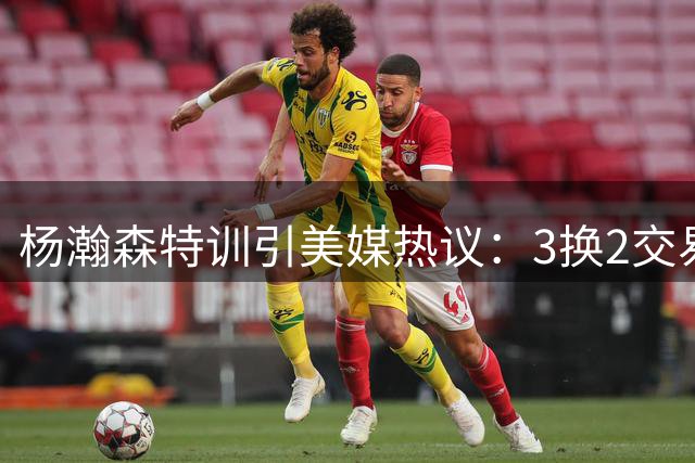 杨瀚森特训引美媒热议：3换2交易方案或助其登陆雄鹿