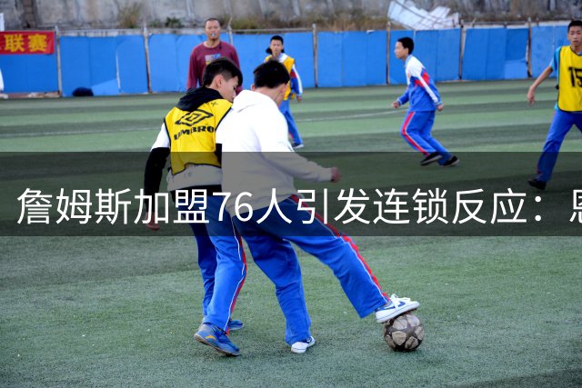 詹姆斯加盟76人引发连锁反应：恩比德浓眉互换交易可行性深度剖析